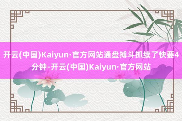 开云(中国)Kaiyun·官方网站通盘搏斗抓续了快要4分钟-开云(中国)Kaiyun·官方网站