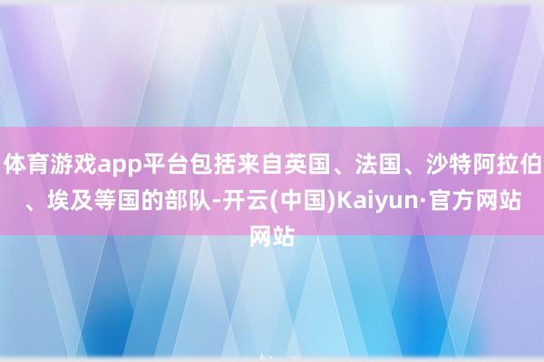 体育游戏app平台包括来自英国、法国、沙特阿拉伯、埃及等国的部队-开云(中国)Kaiyun·官方网站