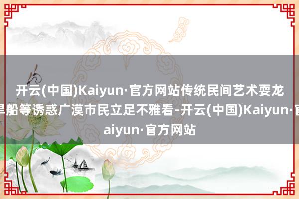 开云(中国)Kaiyun·官方网站传统民间艺术耍龙灯、耍旱船等诱惑广漠市民立足不雅看-开云(中国)Kaiyun·官方网站