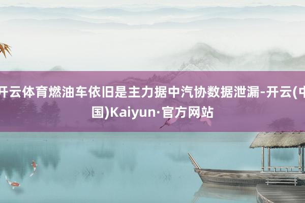 开云体育燃油车依旧是主力据中汽协数据泄漏-开云(中国)Kaiyun·官方网站