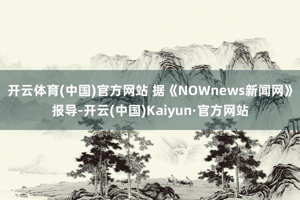 开云体育(中国)官方网站 据《NOWnews新闻网》报导-开云(中国)Kaiyun·官方网站