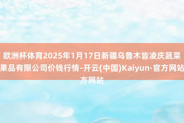 欧洲杯体育2025年1月17日新疆乌鲁木皆凌庆蔬菜果品有限公司价钱行情-开云(中国)Kaiyun·官方网站