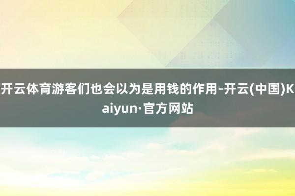 开云体育游客们也会以为是用钱的作用-开云(中国)Kaiyun·官方网站