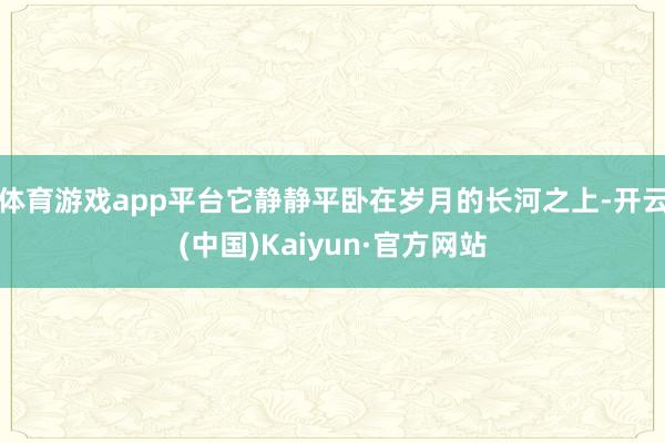 体育游戏app平台它静静平卧在岁月的长河之上-开云(中国)Kaiyun·官方网站