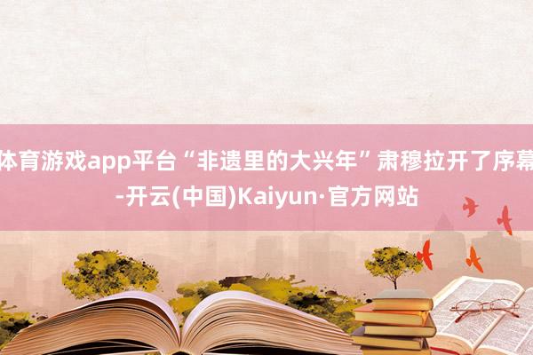 体育游戏app平台“非遗里的大兴年”肃穆拉开了序幕-开云(中国)Kaiyun·官方网站