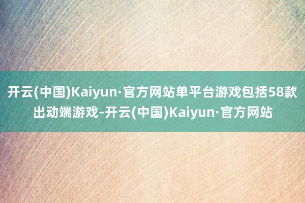 开云(中国)Kaiyun·官方网站单平台游戏包括58款出动端游戏-开云(中国)Kaiyun·官方网站