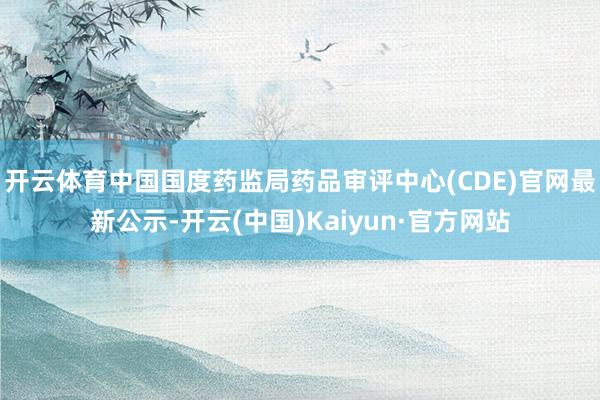 开云体育中国国度药监局药品审评中心(CDE)官网最新公示-开云(中国)Kaiyun·官方网站