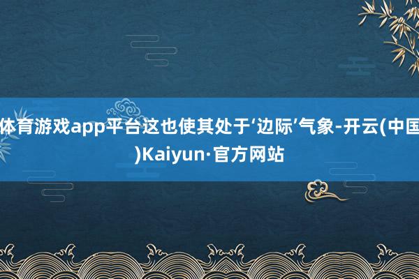 体育游戏app平台这也使其处于‘边际’气象-开云(中国)Kaiyun·官方网站