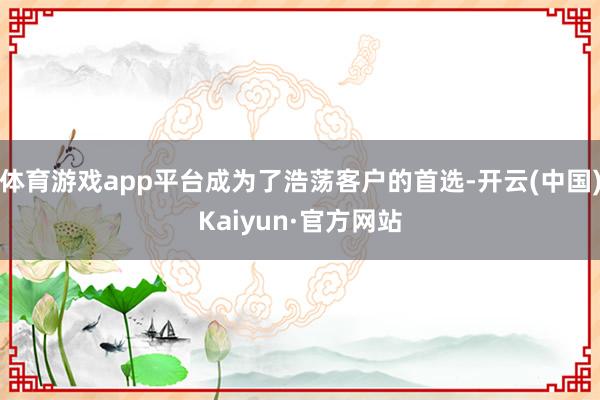 体育游戏app平台成为了浩荡客户的首选-开云(中国)Kaiyun·官方网站