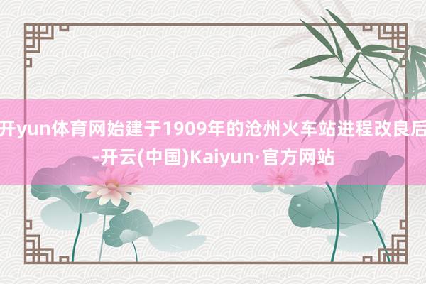 开yun体育网始建于1909年的沧州火车站进程改良后-开云(中国)Kaiyun·官方网站