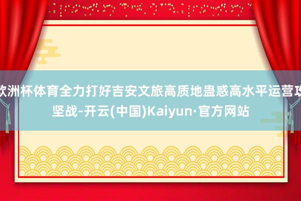 欧洲杯体育全力打好吉安文旅高质地蛊惑高水平运营攻坚战-开云(中国)Kaiyun·官方网站