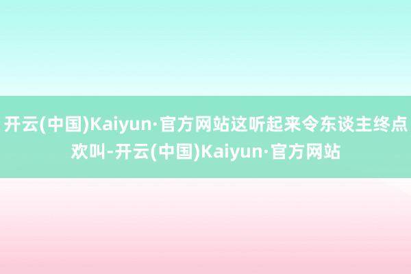 开云(中国)Kaiyun·官方网站这听起来令东谈主终点欢叫-开云(中国)Kaiyun·官方网站