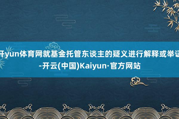 开yun体育网就基金托管东谈主的疑义进行解释或举证-开云(中国)Kaiyun·官方网站