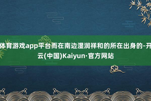 体育游戏app平台而在南边湿润祥和的所在出身的-开云(中国)Kaiyun·官方网站