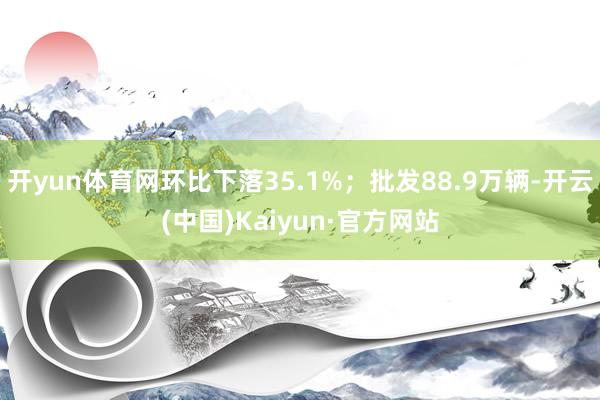 开yun体育网环比下落35.1%；批发88.9万辆-开云(中国)Kaiyun·官方网站