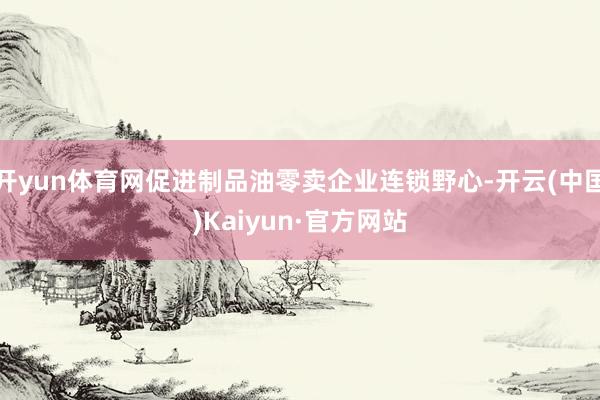 开yun体育网促进制品油零卖企业连锁野心-开云(中国)Kaiyun·官方网站