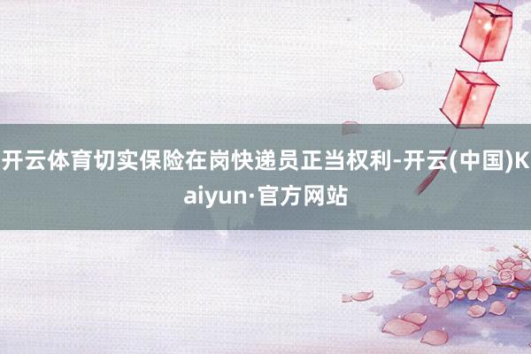 开云体育切实保险在岗快递员正当权利-开云(中国)Kaiyun·官方网站