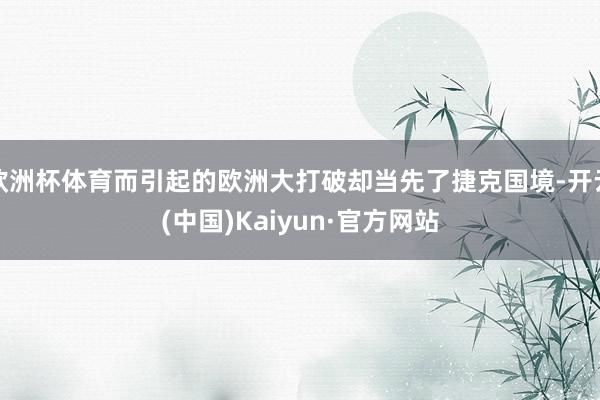 欧洲杯体育而引起的欧洲大打破却当先了捷克国境-开云(中国)Kaiyun·官方网站