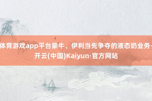 体育游戏app平台蒙牛、伊利当先争夺的液态奶业务-开云(中国)Kaiyun·官方网站