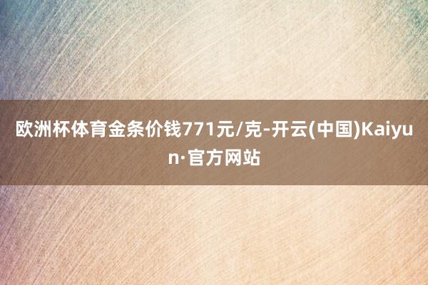 欧洲杯体育金条价钱771元/克-开云(中国)Kaiyun·官方网站