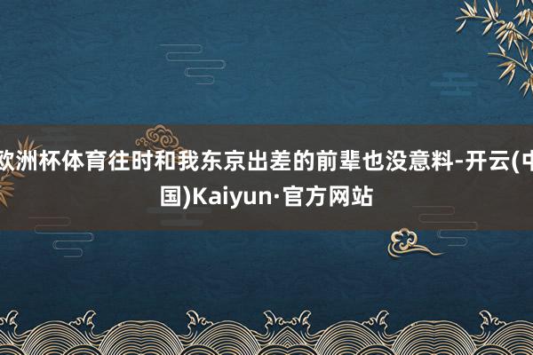 欧洲杯体育往时和我东京出差的前辈也没意料-开云(中国)Kai