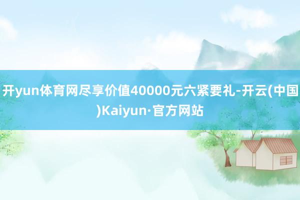 开yun体育网尽享价值40000元六紧要礼-开云(中国)Ka