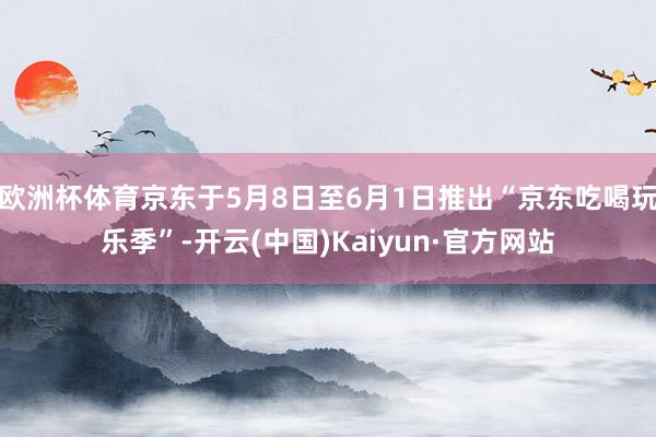 欧洲杯体育京东于5月8日至6月1日推出“京东吃喝玩乐季”-开云(中国)Kaiyun·官方网站