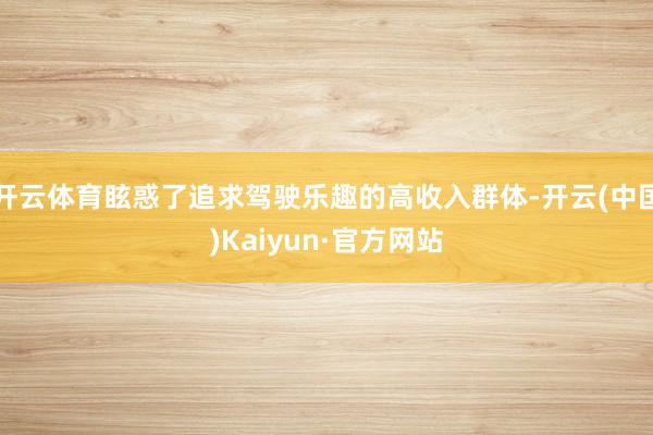 开云体育眩惑了追求驾驶乐趣的高收入群体-开云(中国)Kaiyun·官方网站