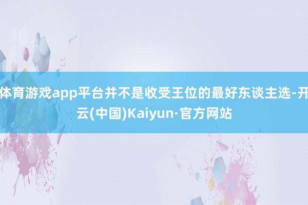 体育游戏app平台并不是收受王位的最好东谈主选-开云(中国)