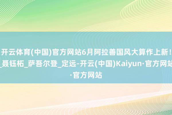 开云体育(中国)官方网站6月阿拉善国风大算作上新！_聂钰柘_
