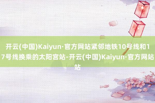 开云(中国)Kaiyun·官方网站紧邻地铁10号线和17号线