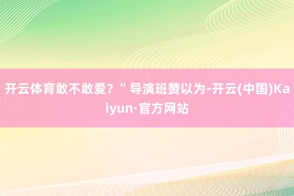 开云体育敢不敢爱？”导演班赞以为-开云(中国)Kaiyun·