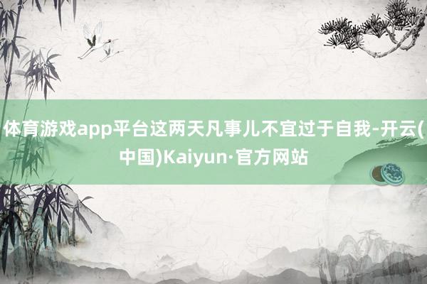 体育游戏app平台这两天凡事儿不宜过于自我-开云(中国)Ka