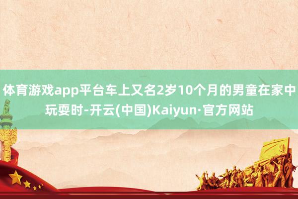 体育游戏app平台车上又名2岁10个月的男童在家中玩耍时-开