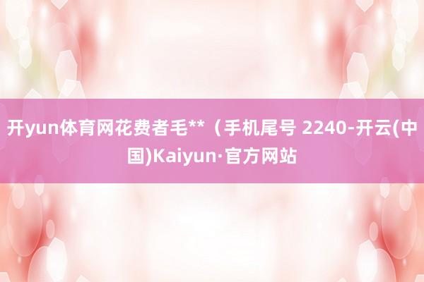 开yun体育网花费者毛**（手机尾号 2240-开云(中国)Kaiyun·官方网站