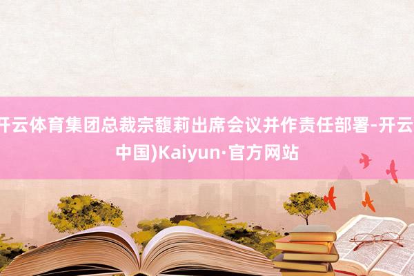 开云体育集团总裁宗馥莉出席会议并作责任部署-开云(中国)Kaiyun·官方网站