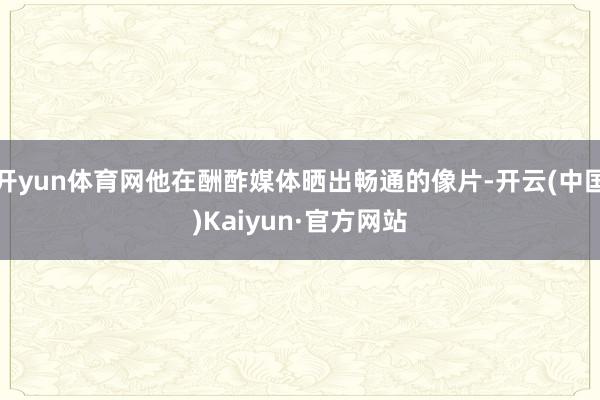 开yun体育网他在酬酢媒体晒出畅通的像片-开云(中国)Kaiyun·官方网站