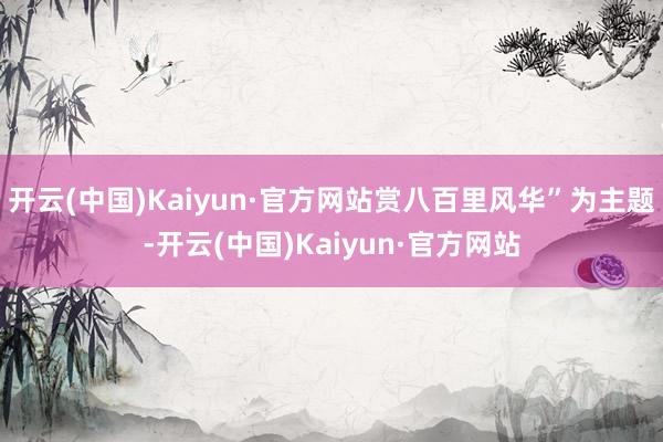 开云(中国)Kaiyun·官方网站赏八百里风华”为主题-开云(中国)Kaiyun·官方网站