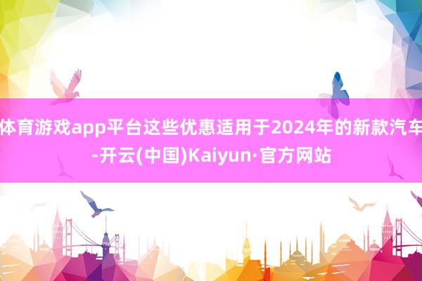 体育游戏app平台这些优惠适用于2024年的新款汽车-开云(