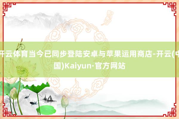 开云体育当今已同步登陆安卓与苹果运用商店-开云(中国)Kaiyun·官方网站
