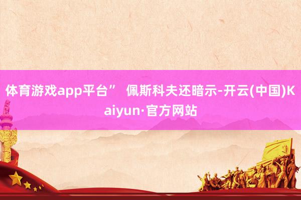 体育游戏app平台”  佩斯科夫还暗示-开云(中国)Kaiy