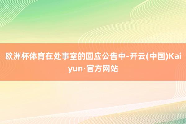 欧洲杯体育在处事室的回应公告中-开云(中国)Kaiyun·官方网站