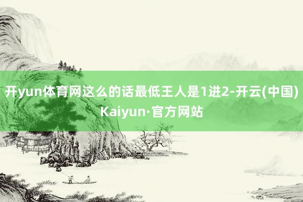 开yun体育网这么的话最低王人是1进2-开云(中国)Kaiyun·官方网站