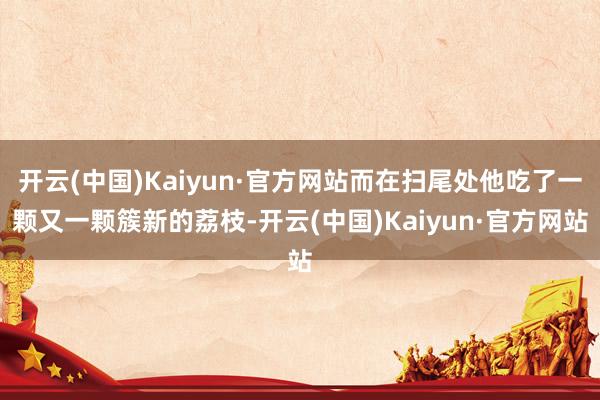 开云(中国)Kaiyun·官方网站而在扫尾处他吃了一颗又一颗簇新的荔枝-开云(中国)Kaiyun·官方网站