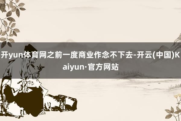 开yun体育网之前一度商业作念不下去-开云(中国)Kaiyu
