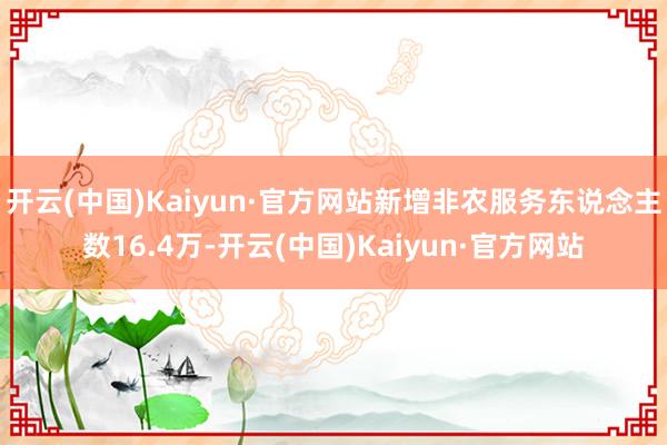 开云(中国)Kaiyun·官方网站新增非农服务东说念主数16.4万-开云(中国)Kaiyun·官方网站