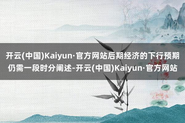 开云(中国)Kaiyun·官方网站后期经济的下行预期仍需一段时分阐述-开云(中国)Kaiyun·官方网站
