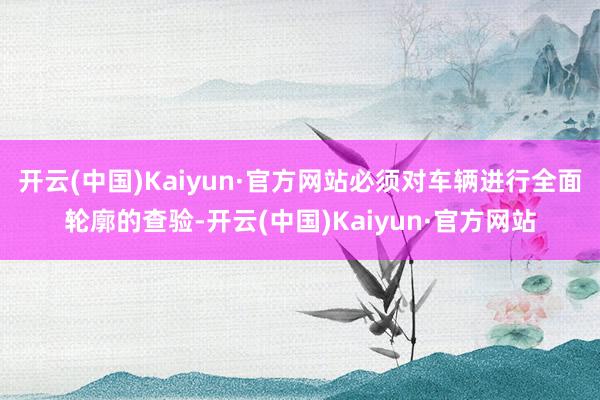 开云(中国)Kaiyun·官方网站必须对车辆进行全面轮廓的查验-开云(中国)Kaiyun·官方网站