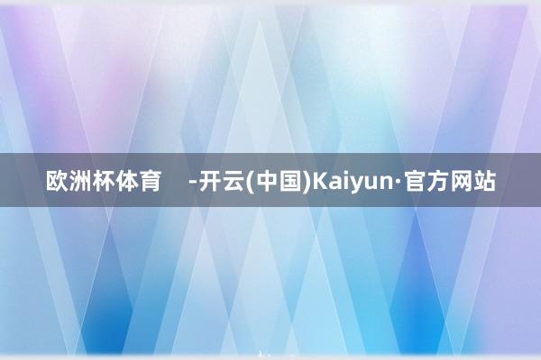 欧洲杯体育 -开云(中国)Kaiyun·官方网站