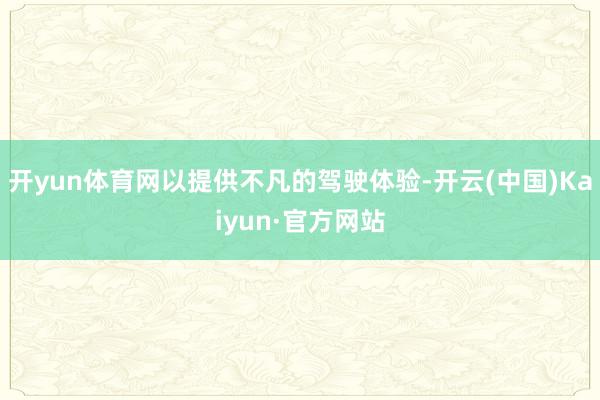开yun体育网以提供不凡的驾驶体验-开云(中国)Kaiyun·官方网站